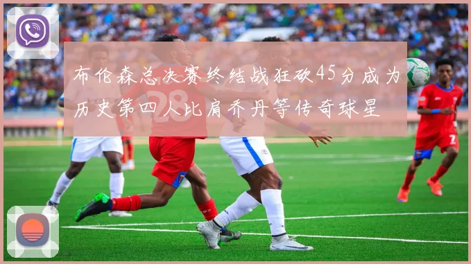 布伦森总决赛终结战狂砍45分成为历史第四人比肩乔丹等传奇球星