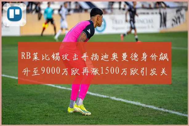 RB莱比锡攻击手扬迪奥曼德身价飙升至9000万欧再涨1500万欧引发关注