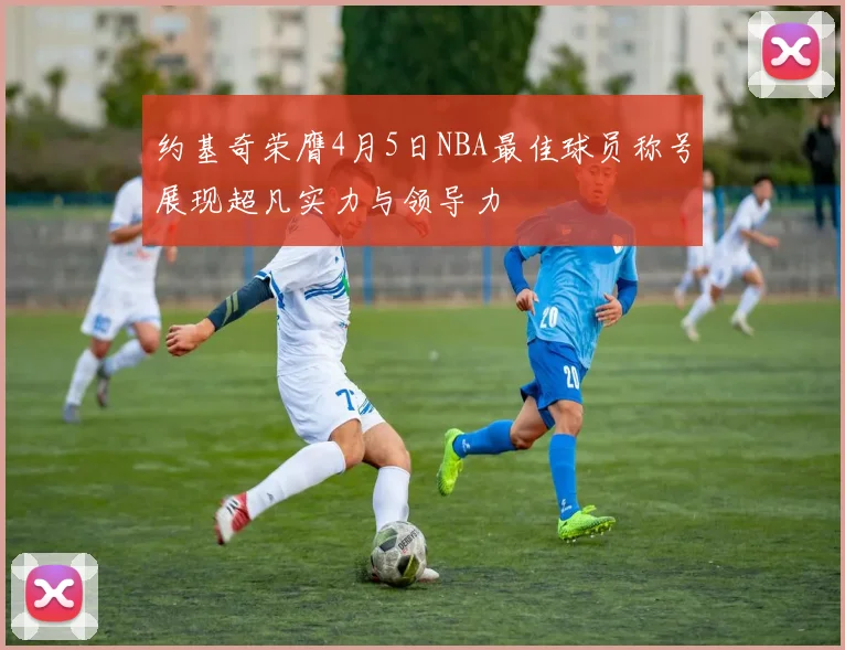 约基奇荣膺4月5日NBA最佳球员称号展现超凡实力与领导力