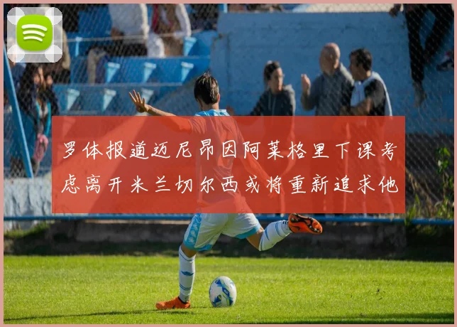 罗体报道迈尼昂因阿莱格里下课考虑离开米兰切尔西或将重新追求他