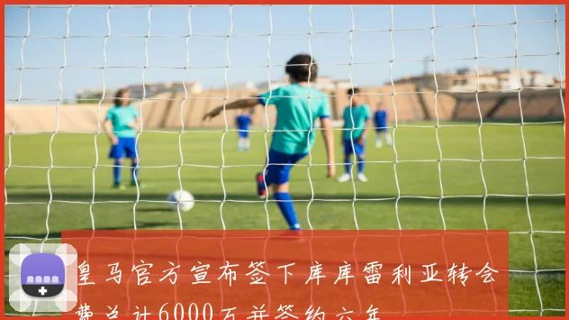 皇马官方宣布签下库库雷利亚转会费总计6000万并签约六年