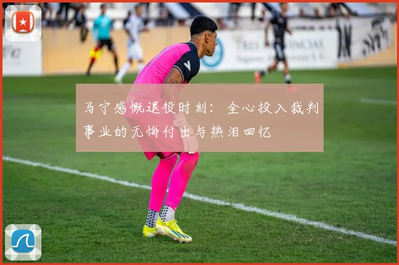 马宁感慨退役时刻：全心投入裁判事业的无悔付出与热泪回忆