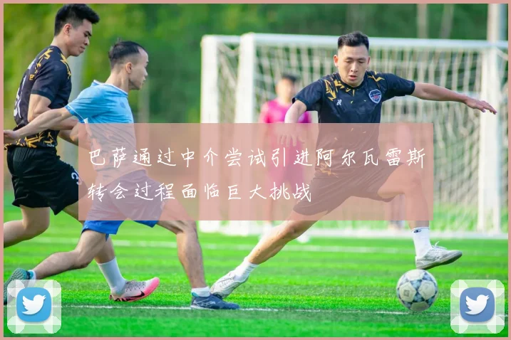 巴萨通过中介尝试引进阿尔瓦雷斯转会过程面临巨大挑战