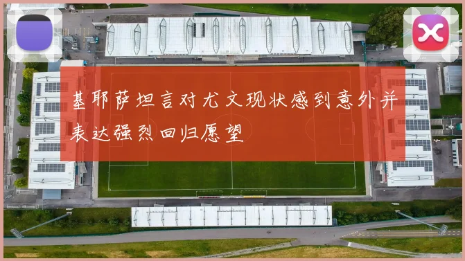 基耶萨坦言对尤文现状感到意外并表达强烈回归愿望