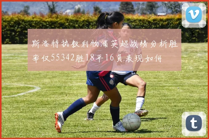 斯洛特执教利物浦英超战绩分析胜率仅55342胜18平16负表现如何
