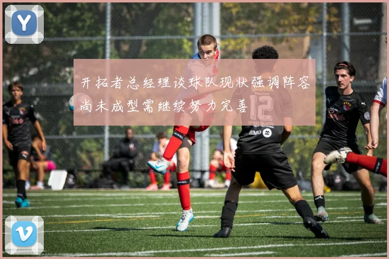 开拓者总经理谈球队现状强调阵容尚未成型需继续努力完善