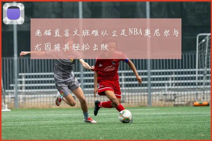 老猫直言文班难以立足NBA奥尼尔与尤因将其轻松击败