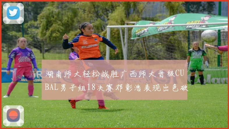 湖南师大轻松战胜广西师大晋级CUBAL男子组18决赛邓彰浩表现出色砍下26分7篮板