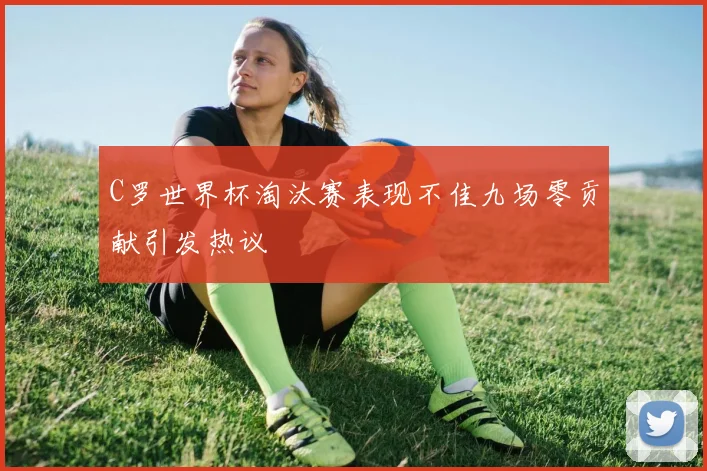 C罗世界杯淘汰赛表现不佳九场零贡献引发热议