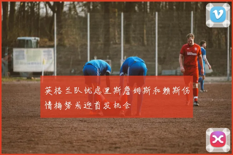 英格兰队忧虑里斯詹姆斯和赖斯伤情梅努或迎首发机会