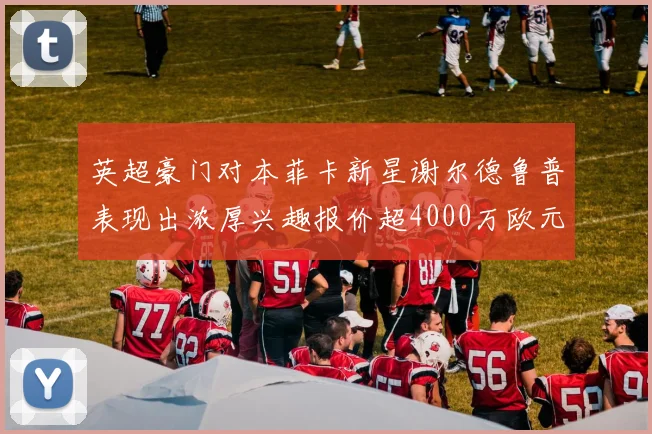 英超豪门对本菲卡新星谢尔德鲁普表现出浓厚兴趣报价超4000万欧元可行