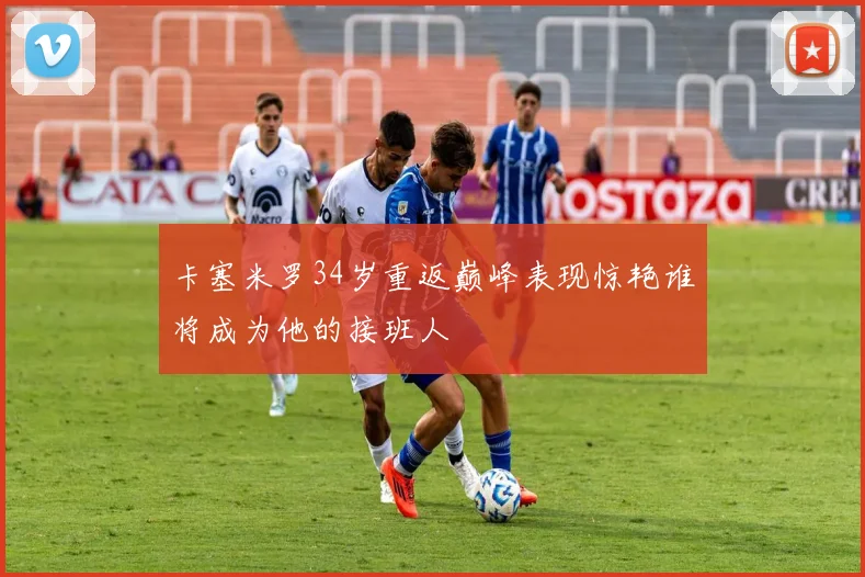 卡塞米罗34岁重返巅峰表现惊艳谁将成为他的接班人