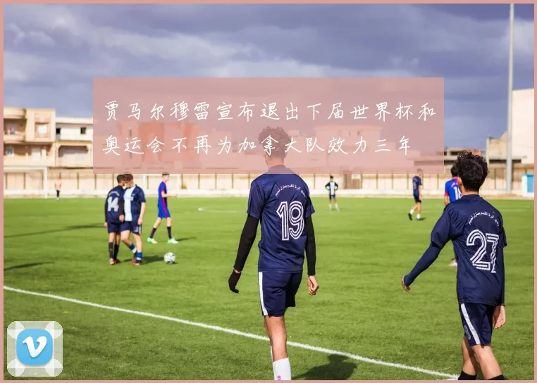 贾马尔穆雷宣布退出下届世界杯和奥运会不再为加拿大队效力三年