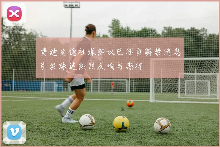 费迪南德社媒热议巴洛贡解禁消息引发球迷热烈反响与期待