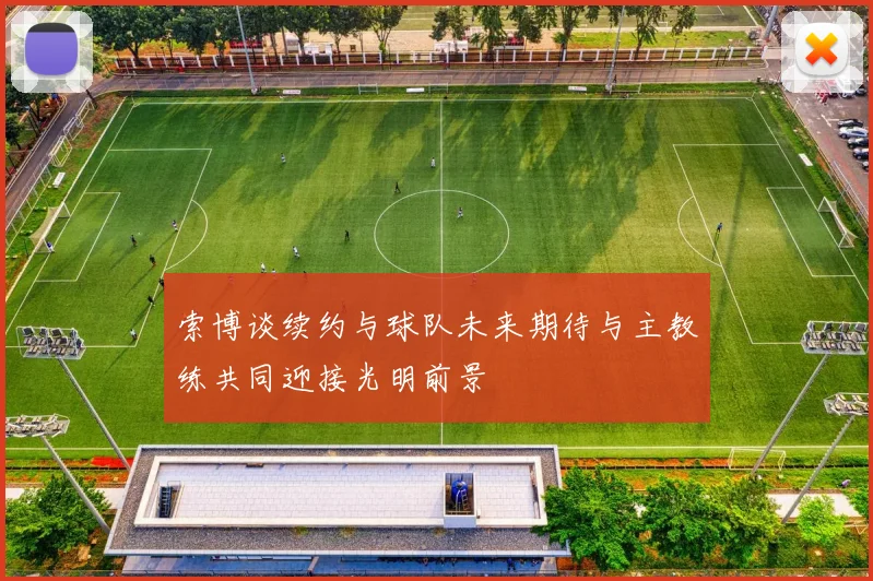 索博谈续约与球队未来期待与主教练共同迎接光明前景