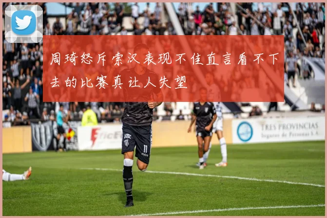 周琦怒斥索汉表现不佳直言看不下去的比赛真让人失望