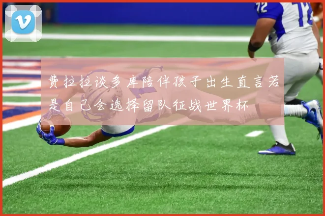 费拉拉谈多库陪伴孩子出生直言若是自己会选择留队征战世界杯