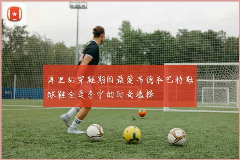 库里乱穿鞋期间最爱韦德和巴特勒球鞋全是李宁的时尚选择