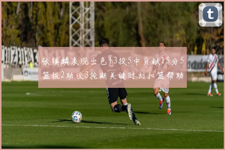 张镇麟表现出色13投5中贡献15分5篮板2助攻3抢断关键时刻扣篮帮助球队赢得比赛