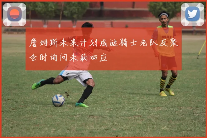 詹姆斯未来计划成谜骑士老队友聚会时询问未获回应