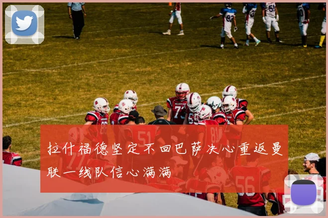 拉什福德坚定不回巴萨决心重返曼联一线队信心满满
