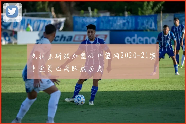 克拉克斯顿加盟公牛篮网2020-21赛季全员已离队成历史