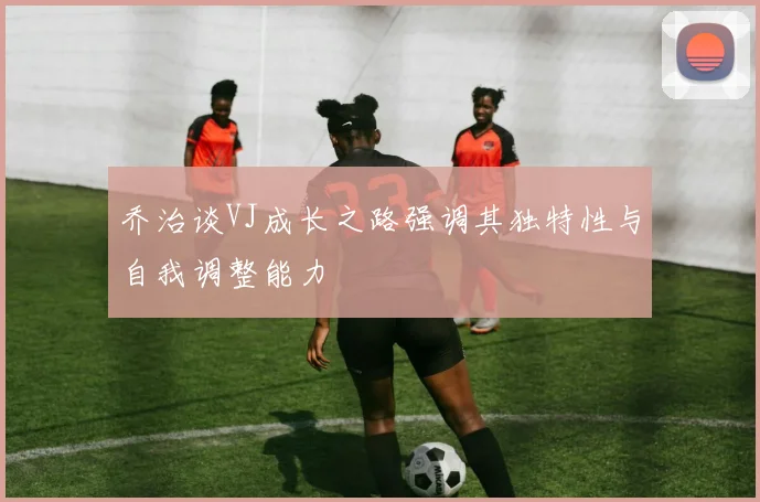 乔治谈VJ成长之路强调其独特性与自我调整能力