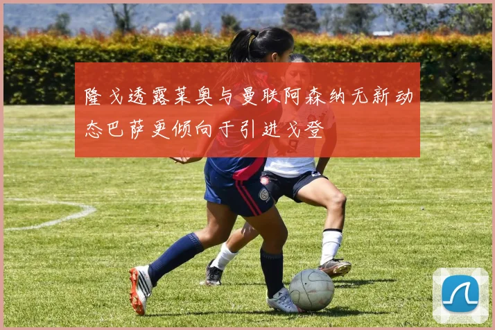 隆戈透露莱奥与曼联阿森纳无新动态巴萨更倾向于引进戈登