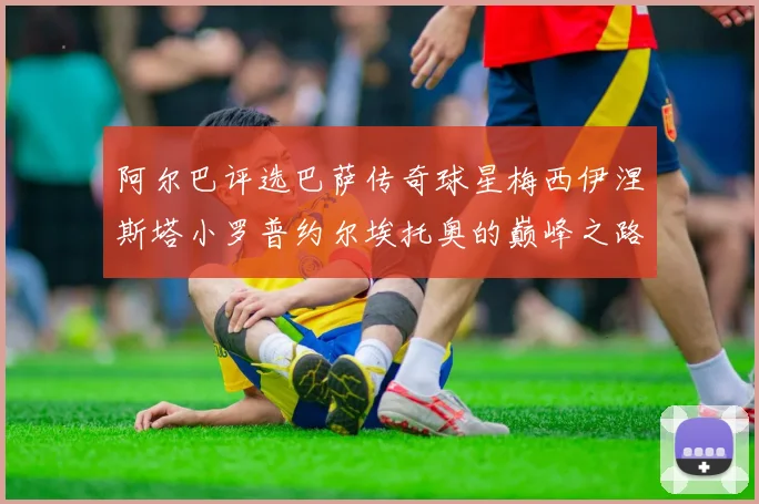 阿尔巴评选巴萨传奇球星梅西伊涅斯塔小罗普约尔埃托奥的巅峰之路