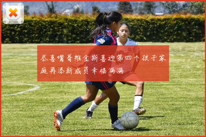 恭喜嘴哥维金斯喜迎第四个孩子家庭再添新成员幸福满满