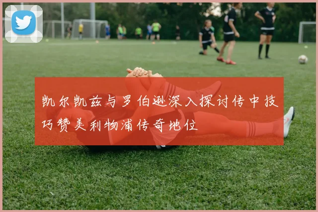 凯尔凯兹与罗伯逊深入探讨传中技巧赞美利物浦传奇地位