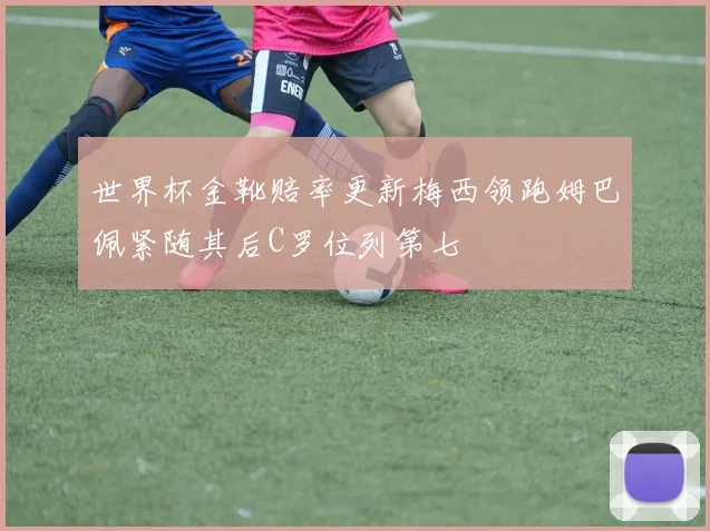 世界杯金靴赔率更新梅西领跑姆巴佩紧随其后C罗位列第七